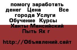 помогу заработать денег › Цена ­ 600 - Все города Услуги » Обучение. Курсы   . Ханты-Мансийский,Пыть-Ях г.